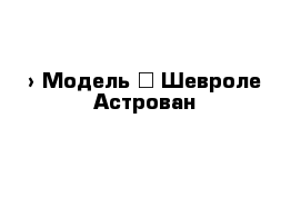  › Модель ­ Шевроле-Астрован